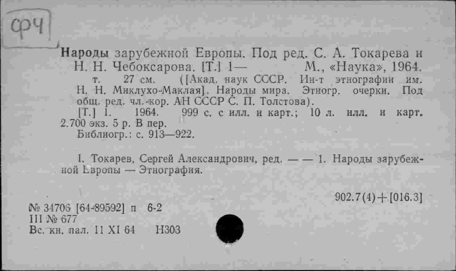 ﻿фЧ
Народы зарубежной Европы. Под ред. С. А. Токарева и H. Н. Чебоксарова. [T.J 1—	М., «Наука», 1964.
т. 27 см. ([Акад, наук СССР. Ин-т этнографии им. H. Н. Миклухо-Маклая]. Народы мира. Этногр. очерки. Под общ. ред. чл.-кор. АН СССР С. П. Толстова).
[T.] 1.	1964.	999 с. с илл. и карт.; 10 л. илл. и карт.
2.700 экз. 5 р. В пер.
Библиогр.: с. 913—922.
I. Токарев, Сергей Александрович, ред.---1. Народы зарубеж-
ной Европы — Этнография.
№ 3470S [64J895O2] п 6-2
III № 677
Вс. кн. пал. 11 XI 64 НЗОЗ
902.7(4) +[016.3]